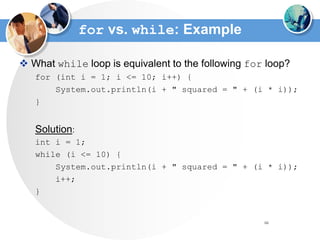 66
for vs. while: Example
 What while loop is equivalent to the following for loop?
for (int i = 1; i <= 10; i++) {
System.out.println(i + " squared = " + (i * i));
}
Solution:
int i = 1;
while (i <= 10) {
System.out.println(i + " squared = " + (i * i));
i++;
}
 