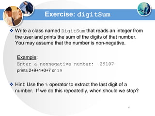 67
Exercise: digitSum
 Write a class named DigitSum that reads an integer from
the user and prints the sum of the digits of that number.
You may assume that the number is non-negative.
Example:
Enter a nonnegative number: 29107
prints 2+9+1+0+7 or 19
 Hint: Use the % operator to extract the last digit of a
number. If we do this repeatedly, when should we stop?
 