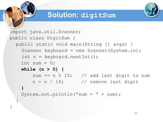 68
Solution: digitSum
import java.util.Scanner;
public class DigitSum {
public static void main(String [] args) {
Scanner keyboard = new Scanner(System.in);
int n = keyboard.nextInt();
int sum = 0;
while (n > 0) {
sum += n % 10; // add last digit to sum
n = n / 10; // remove last digit
}
System.out.println(“sum = “ + sum);
}
}
 