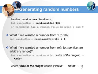71
Generating random numbers
Random rand = new Random();
int randomNum = rand.nextInt(10);
// randomNum has a random value between 0 and 9
 What if we wanted a number from 1 to 10?
int randomNum = rand.nextInt(10) + 1;
 What if we wanted a number from min to max (i.e. an
arbitrary range)?
int randomNum = rand.nextInt(<size of the range>) +
<min>
where <size of the range> equals (<max> - <min> + 1)
 