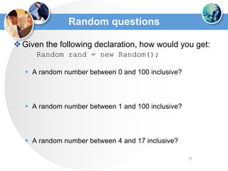 72
Random questions
Given the following declaration, how would you get:
Random rand = new Random();
 A random number between 0 and 100 inclusive?
 A random number between 1 and 100 inclusive?
 A random number between 4 and 17 inclusive?
 