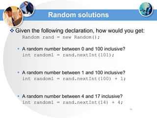 73
Random solutions
Given the following declaration, how would you get:
Random rand = new Random();
 A random number between 0 and 100 inclusive?
int random1 = rand.nextInt(101);
 A random number between 1 and 100 inclusive?
int random1 = rand.nextInt(100) + 1;
 A random number between 4 and 17 inclusive?
int random1 = rand.nextInt(14) + 4;
 