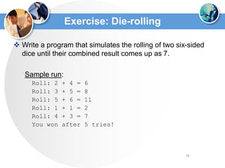 74
Exercise: Die-rolling
 Write a program that simulates the rolling of two six-sided
dice until their combined result comes up as 7.
Sample run:
Roll: 2 + 4 = 6
Roll: 3 + 5 = 8
Roll: 5 + 6 = 11
Roll: 1 + 1 = 2
Roll: 4 + 3 = 7
You won after 5 tries!
 