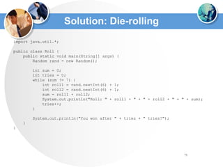 75
Solution: Die-rolling
import java.util.*;
public class Roll {
public static void main(String[] args) {
Random rand = new Random();
int sum = 0;
int tries = 0;
while (sum != 7) {
int roll1 = rand.nextInt(6) + 1;
int roll2 = rand.nextInt(6) + 1;
sum = roll1 + roll2;
System.out.println("Roll: " + roll1 + " + " + roll2 + " = " + sum);
tries++;
}
System.out.println("You won after " + tries + " tries!");
}
}
 