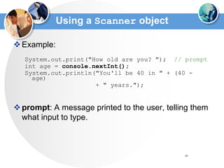 80
Using a Scanner object
Example:
System.out.print("How old are you? "); // prompt
int age = console.nextInt();
System.out.println("You'll be 40 in " + (40 -
age)
+ " years.");
prompt: A message printed to the user, telling them
what input to type.
 