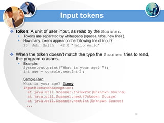 81
Input tokens
 token: A unit of user input, as read by the Scanner.
 Tokens are separated by whitespace (spaces, tabs, new lines).
 How many tokens appear on the following line of input?
23 John Smith 42.0 "Hello world"
 When the token doesn't match the type the Scanner tries to read,
the program crashes.
 Example:
System.out.print("What is your age? ");
int age = console.nextInt();
Sample Run:
What is your age? Timmy
InputMismatchException:
at java.util.Scanner.throwFor(Unknown Source)
at java.util.Scanner.next(Unknown Source)
at java.util.Scanner.nextInt(Unknown Source)
...
 