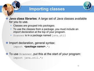 82
Importing classes
 Java class libraries: A large set of Java classes available
for you to use.
 Classes are grouped into packages.
 To use the classes from a package, you must include an
import declaration at the top of your program.
 Scanner is in a package named java.util
 Import declaration, general syntax:
import <package name>.*;
 To use Scanner, put this at the start of your program:
import java.util.*;
 