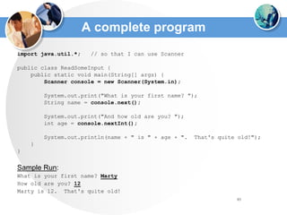 83
A complete program
import java.util.*; // so that I can use Scanner
public class ReadSomeInput {
public static void main(String[] args) {
Scanner console = new Scanner(System.in);
System.out.print("What is your first name? ");
String name = console.next();
System.out.print("And how old are you? ");
int age = console.nextInt();
System.out.println(name + " is " + age + ". That's quite old!");
}
}
Sample Run:
What is your first name? Marty
How old are you? 12
Marty is 12. That's quite old!
 