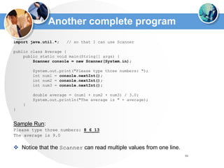 84
Another complete program
import java.util.*; // so that I can use Scanner
public class Average {
public static void main(String[] args) {
Scanner console = new Scanner(System.in);
System.out.print("Please type three numbers: ");
int num1 = console.nextInt();
int num2 = console.nextInt();
int num3 = console.nextInt();
double average = (num1 + num2 + num3) / 3.0;
System.out.println("The average is " + average);
}
}
Sample Run:
Please type three numbers: 8 6 13
The average is 9.0
 Notice that the Scanner can read multiple values from one line.
 
