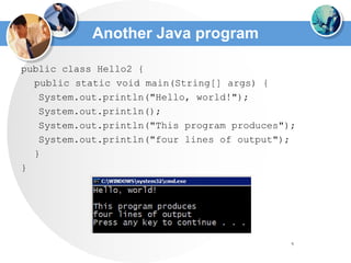 9
Another Java program
public class Hello2 {
public static void main(String[] args) {
System.out.println("Hello, world!");
System.out.println();
System.out.println("This program produces");
System.out.println("four lines of output");
}
}
 
