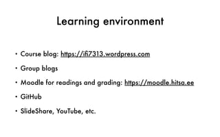 Learning environment
• Course blog: https://iﬁ7313.wordpress.com
• Group blogs
• Moodle for readings and grading: https://moodle.hitsa.ee
• GitHub
• SlideShare, YouTube, etc.
 