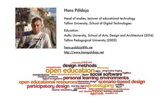Hans Põldoja
Head of studies, lecturer of educational technology
Tallinn University, School of Digital Technologies
Education:
Aalto University, School of Arts, Design and Architecture (2016)
Tallinn Pedagogical University (2003)
hans.poldoja@tlu.ee
http://www.hanspoldoja.net
 