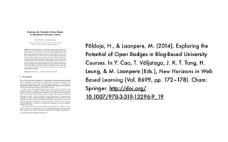 Põldoja, H., & Laanpere, M. (2014). Exploring the
Potential of Open Badges in Blog-Based University
Courses. In Y. Cao, T. Väljataga, J. K. T. Tang, H.
Leung, & M. Laanpere (Eds.), New Horizons in Web
Based Learning (Vol. 8699, pp. 172–178). Cham:
Springer. http://doi.org/
10.1007/978-3-319-13296-9_19
Exploring the Potential of Open Badges
in Blog-Based University Courses
Hans Põldoja(&)
and Mart Laanpere
Institute of Informatics, Tallinn University, Tallinn, Estonia
{hans.poldoja,mart.laanpere}@tlu.ee
Abstract. Recent developments with personal learning environments and open
online courses have led educators to experiment with opening up their formal
higher education courses. In these courses, the online learning activities take
place in open learning environments based on various Web 2.0 tools such as
blogs. Although this type of courses have a number of pedagogical beneﬁts, they
also raise issues related to private grading of students’ works and recognizing
the learning of informal participants. This paper presents our exploratory study
on addressing these issues by introducing open badges to master’s level course
that takes place in a blog-based learning environment. Students’ perspectives on
using open badges were evaluated through focus group interviews. The results
of the study indicate, that badges could have a potential in formal higher edu-
cation, if they are used more widely and provide an explicit choice of personal
learning paths for learners.
Keywords: Open badges Á Assessment Á Blog-based courses
1 Introduction
One of the recent trends in education is the blending of formal and informal learning.
This is supported by introducing social media, personal learning environments and
various open educational practices to formal higher education [1, 2]. Students can
enrich their learning experience by using open educational resources from other uni-
versities and taking part in Massive Open Online Courses.
In many cases, such developments have led university lecturers and professors to
increase the degree of openness in their courses. One approach is to move online
learning activities to open learning environments that are based on social media and
Web 2.0 tools such as blogs. The use of blogs in online courses provides a number of
pedagogical beneﬁts such as motivating learners, enhancing the development and
expression of ideas, fostering interaction, collaboration and group work, inviting
feedback from other learners, and enriching the learning environment [3]. The use of
blog-based learning environments also allows educators to open up their course for
informal participants or members of professional communities who are not ofﬁcially
enrolled to the course.
Open blog-based courses in formal higher education raise also a number of issues
that are not present in traditional courses. For example, blog-based learning environ-
ments typically lack special features that support private feedback and grading of
© Springer International Publishing Switzerland 2014
Y. Cao et al. (Eds.): ICWL 2014 Workshops, LNCS 8699, pp. 172–178, 2014.
DOI: 10.1007/978-3-319-13296-9_19
 