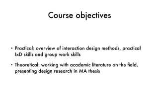 Course objectives
• Practical: overview of interaction design methods, practical
IxD skills and group work skills
• Theoretical: working with academic literature on the ﬁeld,
presenting design research in MA thesis
 