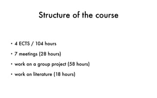 Structure of the course
• 4 ECTS / 104 hours
• 7 meetings (28 hours)
• work on a group project (58 hours)
• work on literature (18 hours)
 