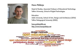 Hans Põldoja
Head of Studies, Associate Professor of Educational Technology
Tallinn University, School of Digital Technologies
Education:
Aalto University, School of Arts, Design and Architecture (2016)
Tallinn Pedagogical University (2003)
hans.poldoja@tlu.ee
http://www.hanspoldoja.net
 