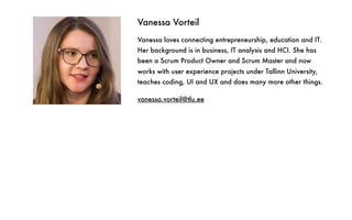 Vanessa Vorteil
Vanessa loves connecting entrepreneurship, education and IT.
Her background is in business, IT analysis and HCI. She has
been a Scrum Product Owner and Scrum Master and now
works with user experience projects under Tallinn University,
teaches coding, UI and UX and does many more other things.
vanessa.vorteil@tlu.ee
 