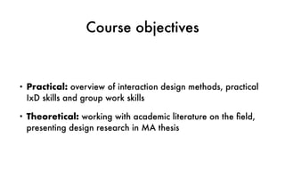 Course objectives
• Practical: overview of interaction design methods, practical
IxD skills and group work skills
• Theoretical: working with academic literature on the ﬁeld,
presenting design research in MA thesis
 