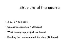 Structure of the course
• 4 ECTS / 104 hours
• Contact sessions (40 / 28 hours)
• Work on a group project (52 hours)
• Reading the recommended literature (12 hours)
 