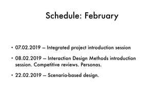 Schedule: February
• 07.02.2019 — Integrated project introduction session
• 08.02.2019 — Interaction Design Methods introduction
session. Competitive reviews. Personas.
• 22.02.2019 — Scenario-based design.
 
