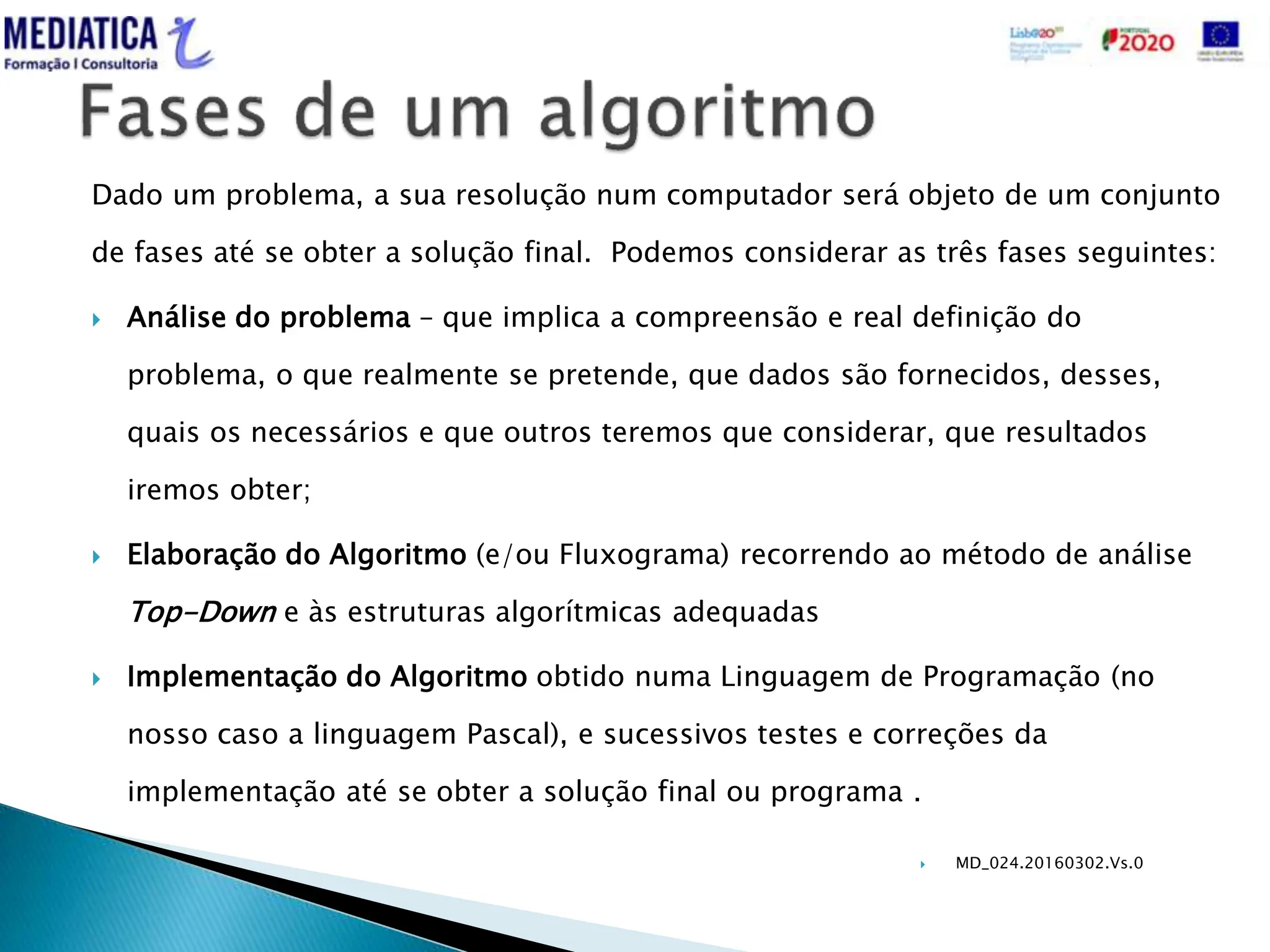  MD_024.20160302.Vs.0
Dado um problema, a sua resolução num computador será objeto de um conjunto
de fases até se obter a solução final. Podemos considerar as três fases seguintes:
 Análise do problema – que implica a compreensão e real definição do
problema, o que realmente se pretende, que dados são fornecidos, desses,
quais os necessários e que outros teremos que considerar, que resultados
iremos obter;
 Elaboração do Algoritmo (e/ou Fluxograma) recorrendo ao método de análise
Top-Down e às estruturas algorítmicas adequadas
 Implementação do Algoritmo obtido numa Linguagem de Programação (no
nosso caso a linguagem Pascal), e sucessivos testes e correções da
implementação até se obter a solução final ou programa .
 