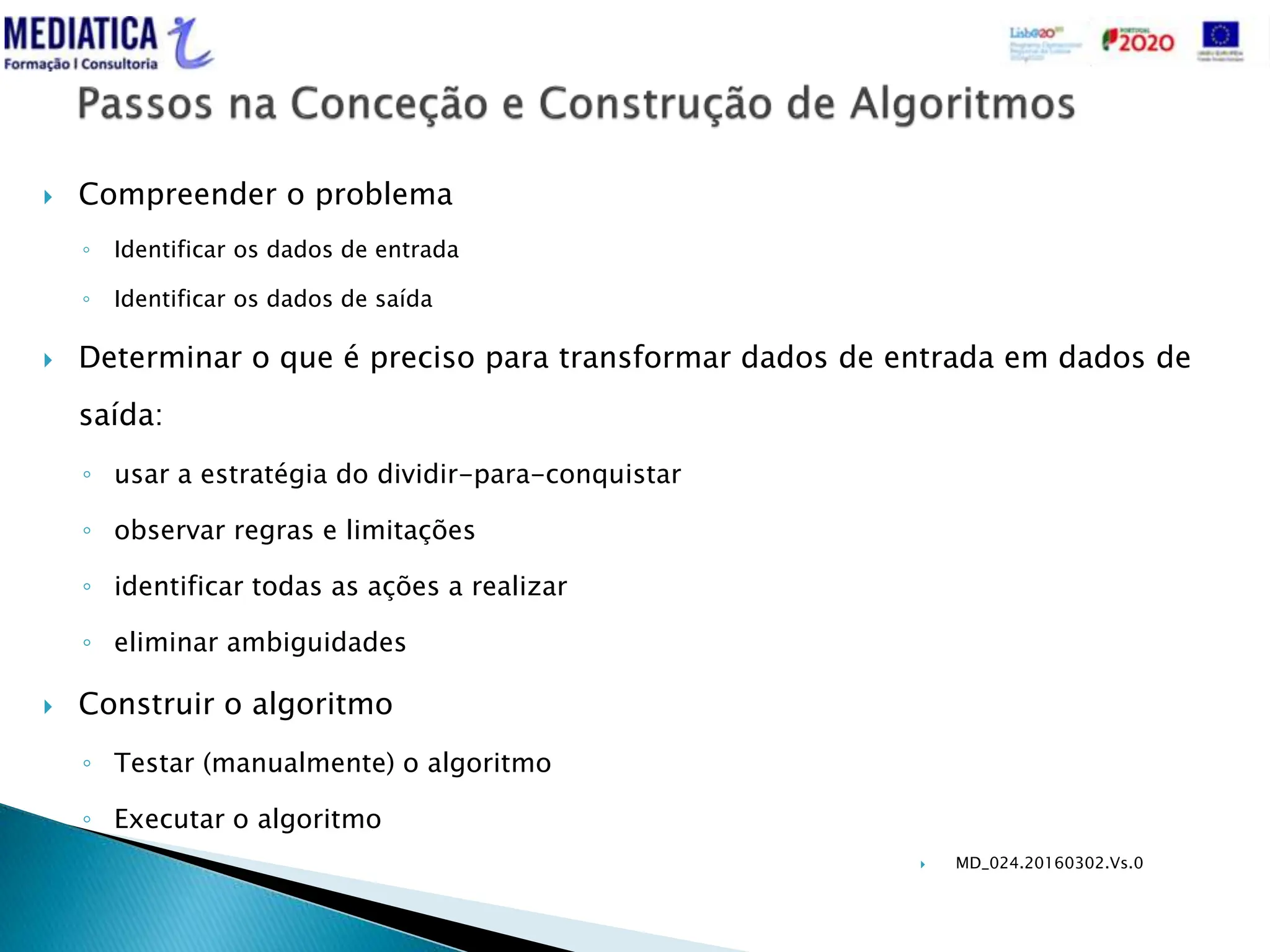  MD_024.20160302.Vs.0
 Compreender o problema
◦ Identificar os dados de entrada
◦ Identificar os dados de saída
 Determinar o que é preciso para transformar dados de entrada em dados de
saída:
◦ usar a estratégia do dividir-para-conquistar
◦ observar regras e limitações
◦ identificar todas as ações a realizar
◦ eliminar ambiguidades
 Construir o algoritmo
◦ Testar (manualmente) o algoritmo
◦ Executar o algoritmo
 