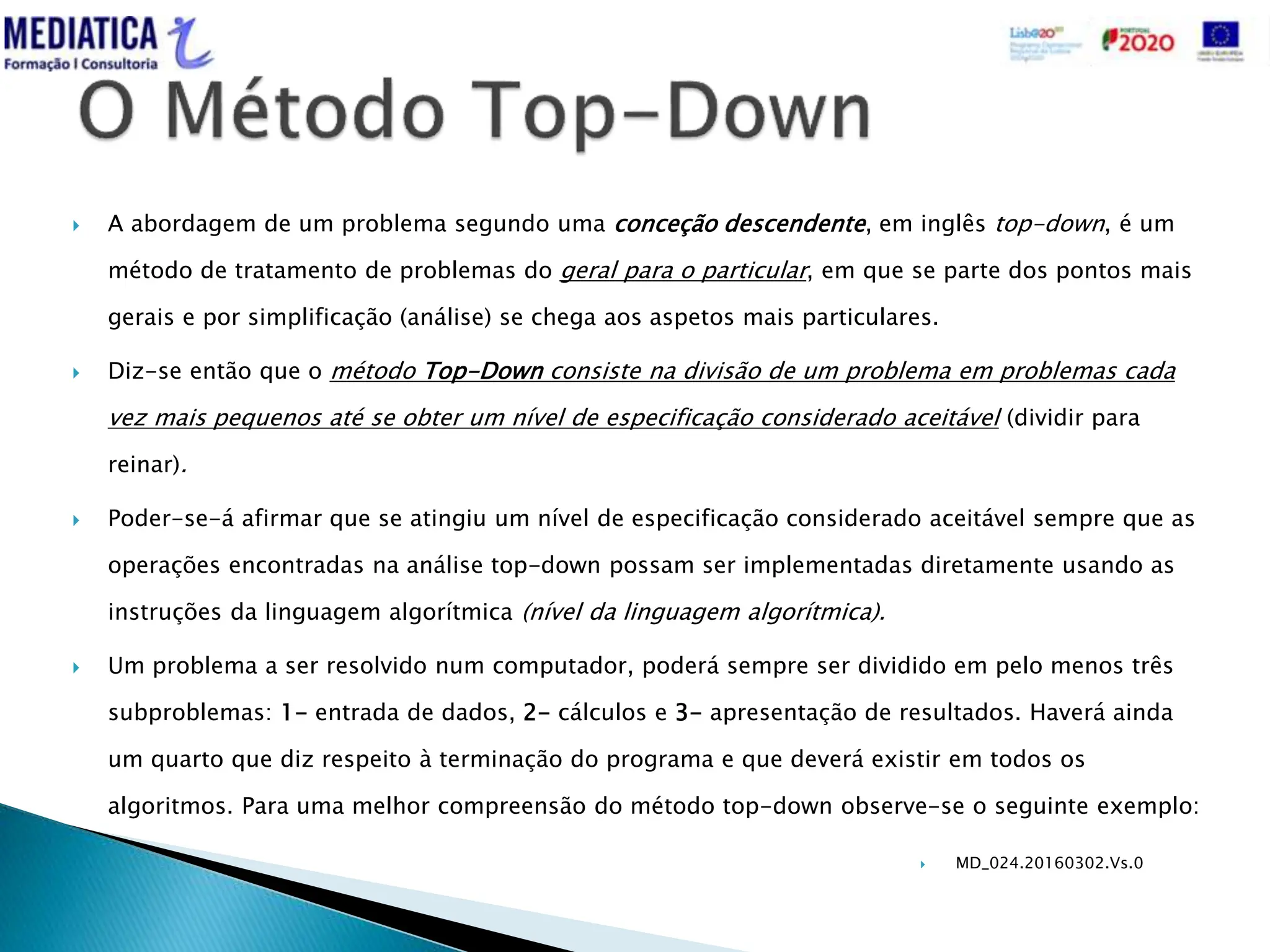  MD_024.20160302.Vs.0
 A abordagem de um problema segundo uma conceção descendente, em inglês top-down, é um
método de tratamento de problemas do geral para o particular, em que se parte dos pontos mais
gerais e por simplificação (análise) se chega aos aspetos mais particulares.
 Diz-se então que o método Top-Down consiste na divisão de um problema em problemas cada
vez mais pequenos até se obter um nível de especificação considerado aceitável (dividir para
reinar).
 Poder-se-á afirmar que se atingiu um nível de especificação considerado aceitável sempre que as
operações encontradas na análise top-down possam ser implementadas diretamente usando as
instruções da linguagem algorítmica (nível da linguagem algorítmica).
 Um problema a ser resolvido num computador, poderá sempre ser dividido em pelo menos três
subproblemas: 1- entrada de dados, 2- cálculos e 3- apresentação de resultados. Haverá ainda
um quarto que diz respeito à terminação do programa e que deverá existir em todos os
algoritmos. Para uma melhor compreensão do método top-down observe-se o seguinte exemplo:
 