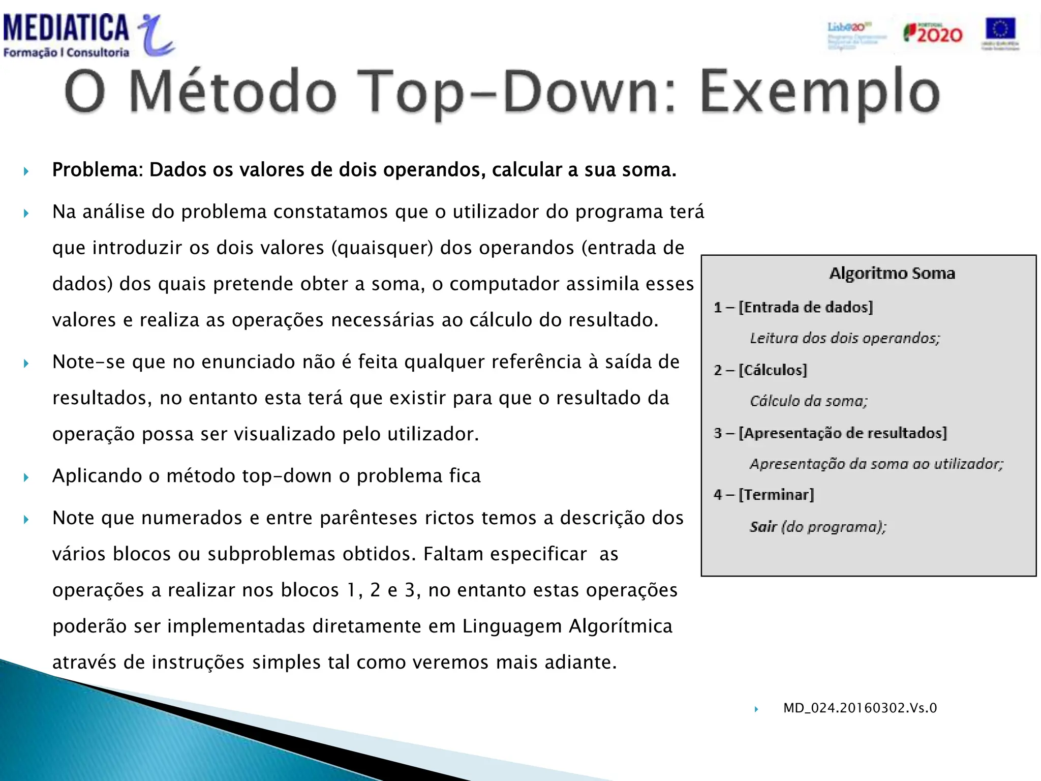  MD_024.20160302.Vs.0
 Problema: Dados os valores de dois operandos, calcular a sua soma.
 Na análise do problema constatamos que o utilizador do programa terá
que introduzir os dois valores (quaisquer) dos operandos (entrada de
dados) dos quais pretende obter a soma, o computador assimila esses
valores e realiza as operações necessárias ao cálculo do resultado.
 Note-se que no enunciado não é feita qualquer referência à saída de
resultados, no entanto esta terá que existir para que o resultado da
operação possa ser visualizado pelo utilizador.
 Aplicando o método top-down o problema fica
 Note que numerados e entre parênteses rictos temos a descrição dos
vários blocos ou subproblemas obtidos. Faltam especificar as
operações a realizar nos blocos 1, 2 e 3, no entanto estas operações
poderão ser implementadas diretamente em Linguagem Algorítmica
através de instruções simples tal como veremos mais adiante.
 