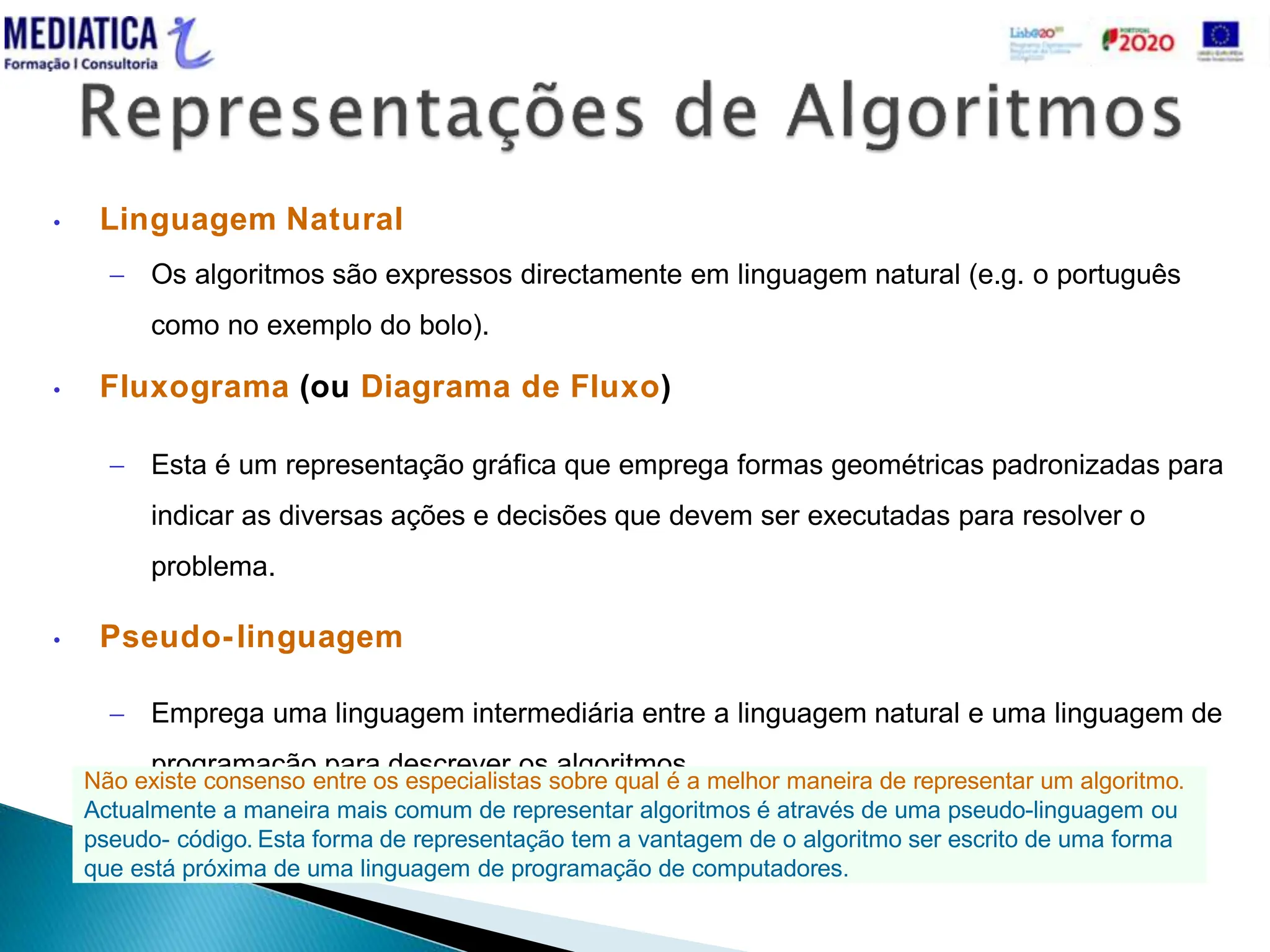  MD_024.20160302.Vs.0
• Linguagem Natural
 Os algoritmos são expressos directamente em linguagem natural (e.g. o português
como no exemplo do bolo).
• Fluxograma (ou Diagrama de Fluxo)
 Esta é um representação gráfica que emprega formas geométricas padronizadas para
indicar as diversas ações e decisões que devem ser executadas para resolver o
problema.
• Pseudo-linguagem
 Emprega uma linguagem intermediária entre a linguagem natural e uma linguagem de
programação para descrever os algoritmos.
Não existe consenso entre os especialistas sobre qual é a melhor maneira de representar um algoritmo.
Actualmente a maneira mais comum de representar algoritmos é através de uma pseudo-linguagem ou
pseudo- código. Esta forma de representação tem a vantagem de o algoritmo ser escrito de uma forma
que está próxima de uma linguagem de programação de computadores.
 