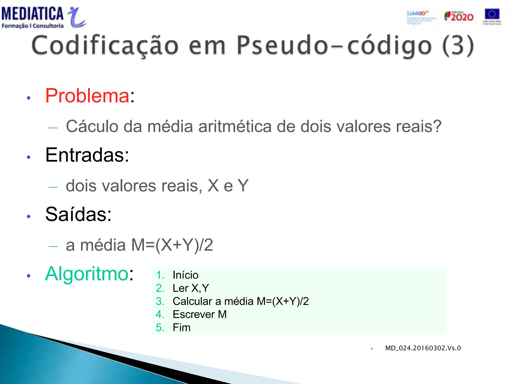  MD_024.20160302.Vs.0
• Problema:
– Cáculo da média aritmética de dois valores reais?
• Entradas:
– dois valores reais, X e Y
• Saídas:
– a média M=(X+Y)/2
• Algoritmo: 1. Início
2. Ler X,Y
3. Calcular a média M=(X+Y)/2
4. Escrever M
5. Fim
 