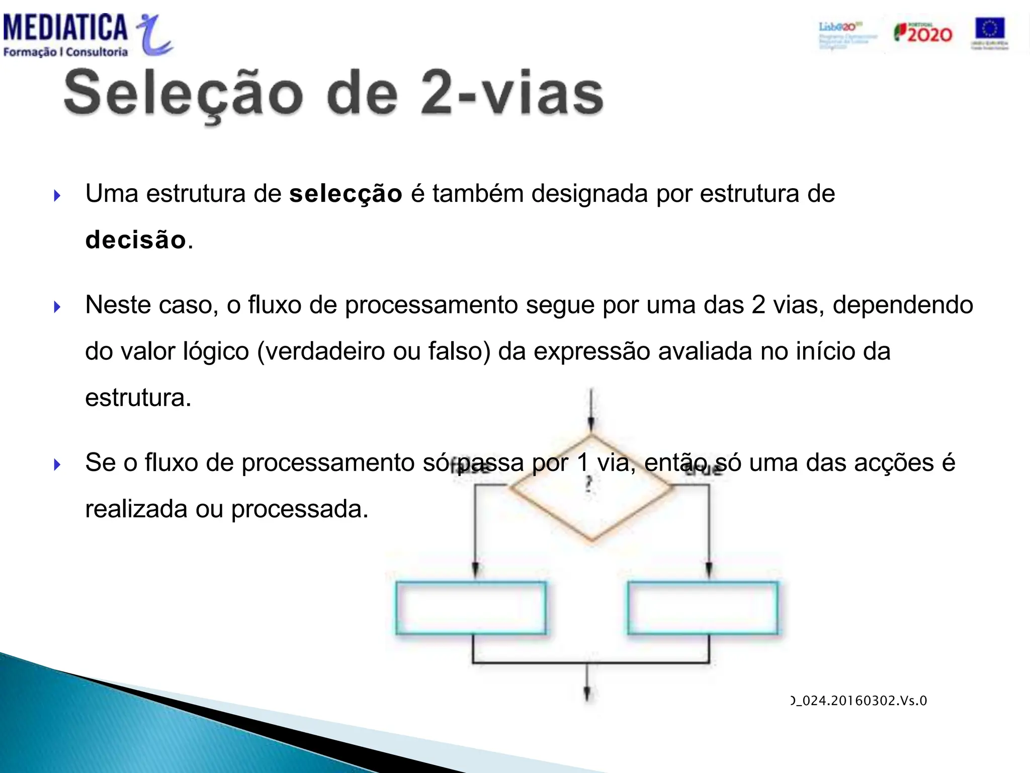 MD_024.20160302.Vs.0
 Uma estrutura de selecção é também designada por estrutura de
decisão.
 Neste caso, o fluxo de processamento segue por uma das 2 vias, dependendo
do valor lógico (verdadeiro ou falso) da expressão avaliada no início da
estrutura.
 Se o fluxo de processamento só passa por 1 via, então só uma das acções é
realizada ou processada.
 