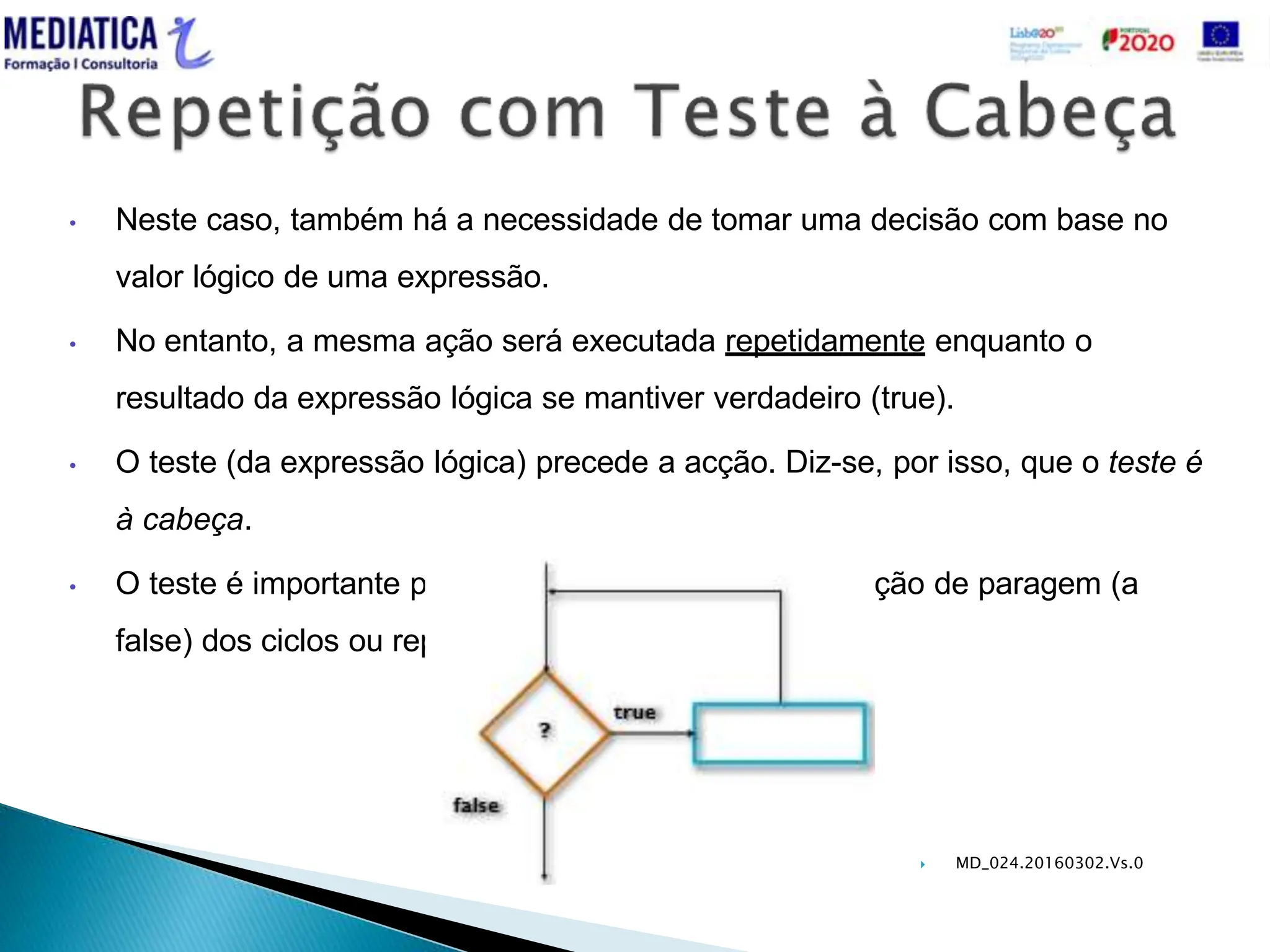  MD_024.20160302.Vs.0
• Neste caso, também há a necessidade de tomar uma decisão com base no
valor lógico de uma expressão.
• No entanto, a mesma ação será executada repetidamente enquanto o
resultado da expressão lógica se mantiver verdadeiro (true).
• O teste (da expressão lógica) precede a acção. Diz-se, por isso, que o teste é
à cabeça.
• O teste é importante porque funciona como uma condição de paragem (a
false) dos ciclos ou repetições.
 