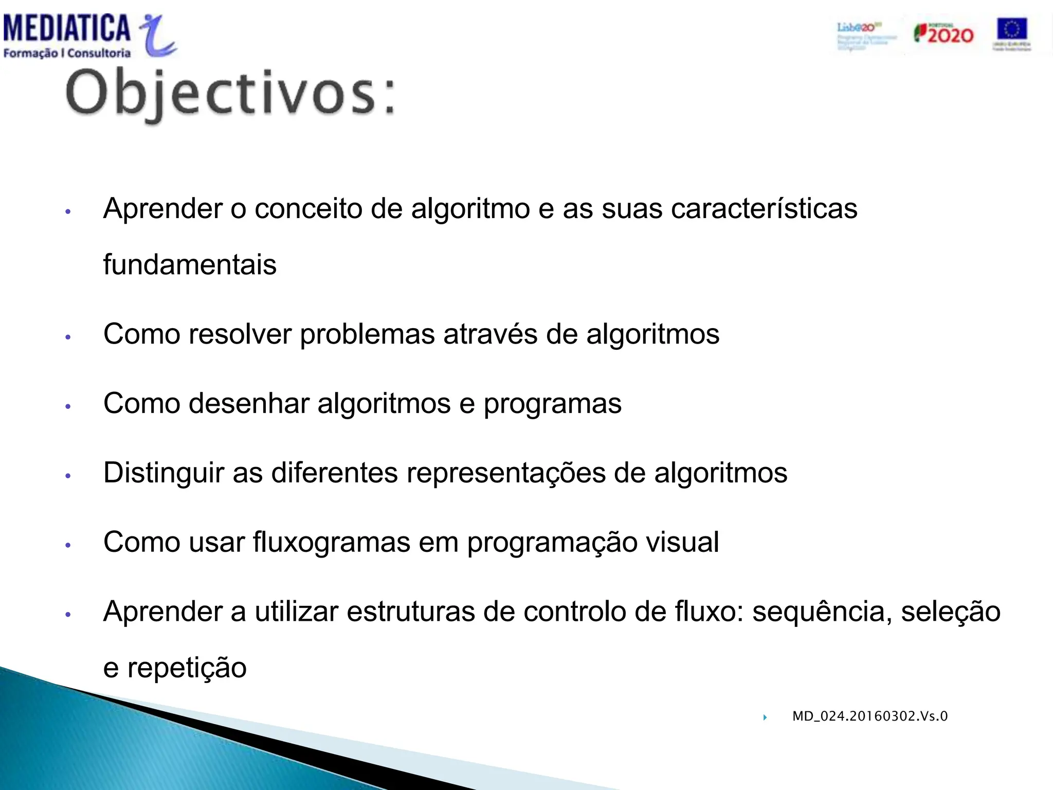  MD_024.20160302.Vs.0
• Aprender o conceito de algoritmo e as suas características
fundamentais
• Como resolver problemas através de algoritmos
• Como desenhar algoritmos e programas
• Distinguir as diferentes representações de algoritmos
• Como usar fluxogramas em programação visual
• Aprender a utilizar estruturas de controlo de fluxo: sequência, seleção
e repetição
 