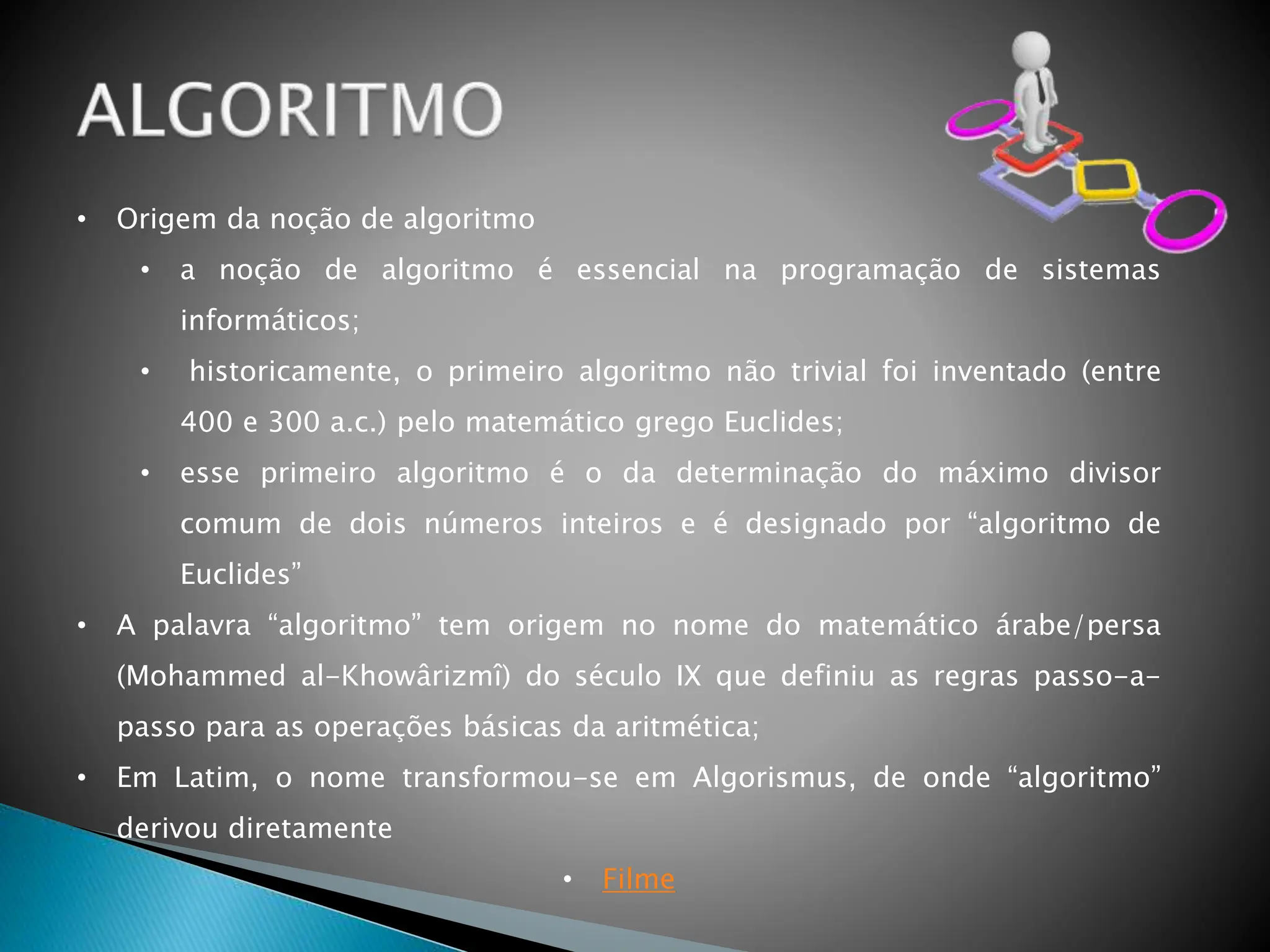 • Origem da noção de algoritmo
• a noção de algoritmo é essencial na programação de sistemas
informáticos;
• historicamente, o primeiro algoritmo não trivial foi inventado (entre
400 e 300 a.c.) pelo matemático grego Euclides;
• esse primeiro algoritmo é o da determinação do máximo divisor
comum de dois números inteiros e é designado por “algoritmo de
Euclides”
• A palavra “algoritmo” tem origem no nome do matemático árabe/persa
(Mohammed al-Khowârizmî) do século IX que definiu as regras passo-a-
passo para as operações básicas da aritmética;
• Em Latim, o nome transformou-se em Algorismus, de onde “algoritmo”
derivou diretamente
• Filme
 