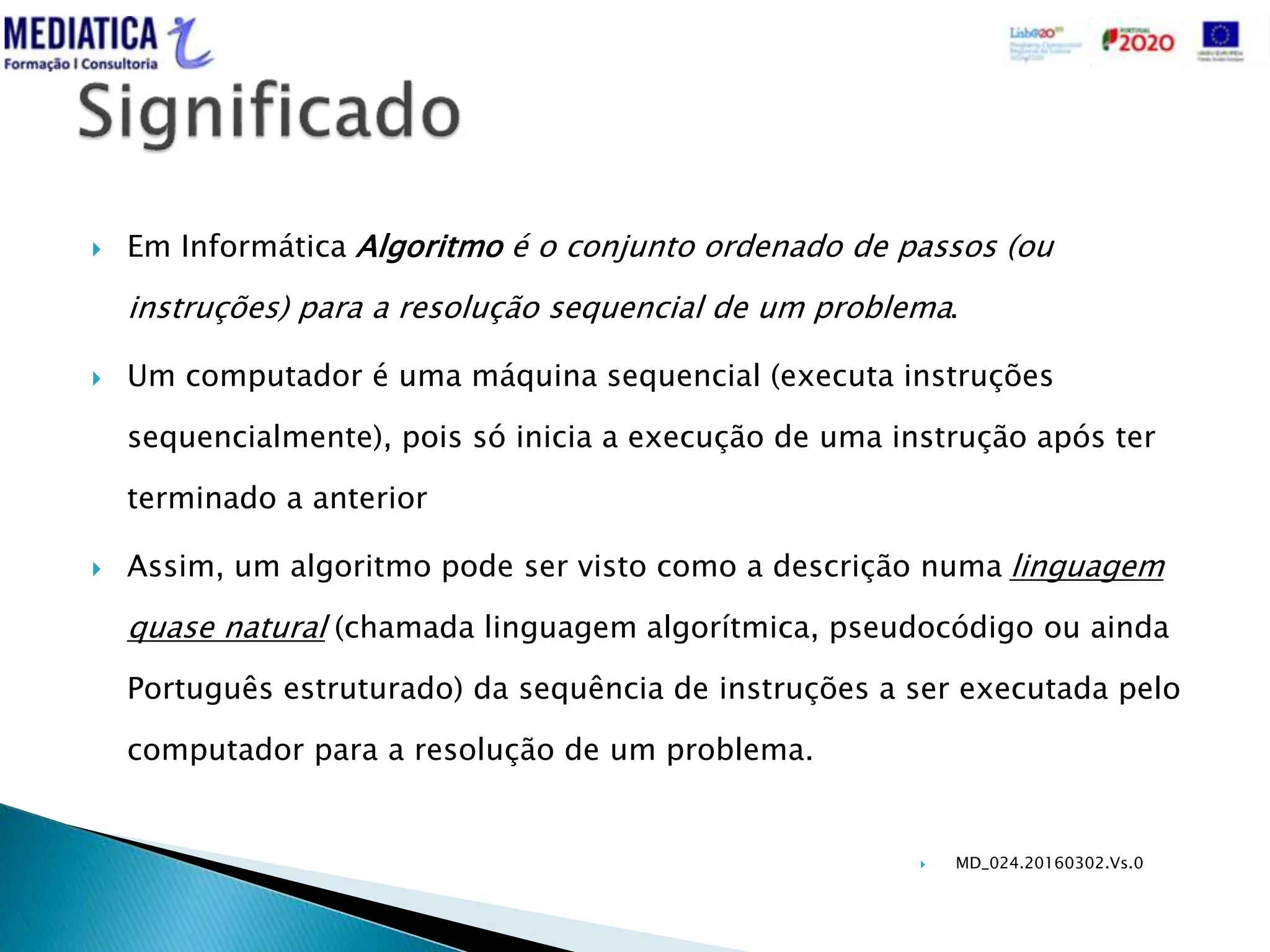  MD_024.20160302.Vs.0
 Em Informática Algoritmo é o conjunto ordenado de passos (ou
instruções) para a resolução sequencial de um problema.
 Um computador é uma máquina sequencial (executa instruções
sequencialmente), pois só inicia a execução de uma instrução após ter
terminado a anterior
 Assim, um algoritmo pode ser visto como a descrição numa linguagem
quase natural (chamada linguagem algorítmica, pseudocódigo ou ainda
Português estruturado) da sequência de instruções a ser executada pelo
computador para a resolução de um problema.
 
