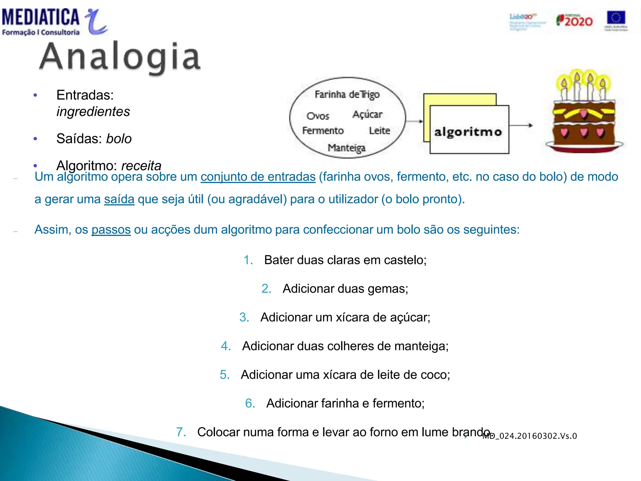  MD_024.20160302.Vs.0
– Um algoritmo opera sobre um conjunto de entradas (farinha ovos, fermento, etc. no caso do bolo) de modo
a gerar uma saída que seja útil (ou agradável) para o utilizador (o bolo pronto).
– Assim, os passos ou acções dum algoritmo para confeccionar um bolo são os seguintes:
1. Bater duas claras em castelo;
2. Adicionar duas gemas;
3. Adicionar um xícara de açúcar;
4. Adicionar duas colheres de manteiga;
5. Adicionar uma xícara de leite de coco;
6. Adicionar farinha e fermento;
7. Colocar numa forma e levar ao forno em lume brando.
• Entradas:
ingredientes
• Saídas: bolo
• Algoritmo: receita
 