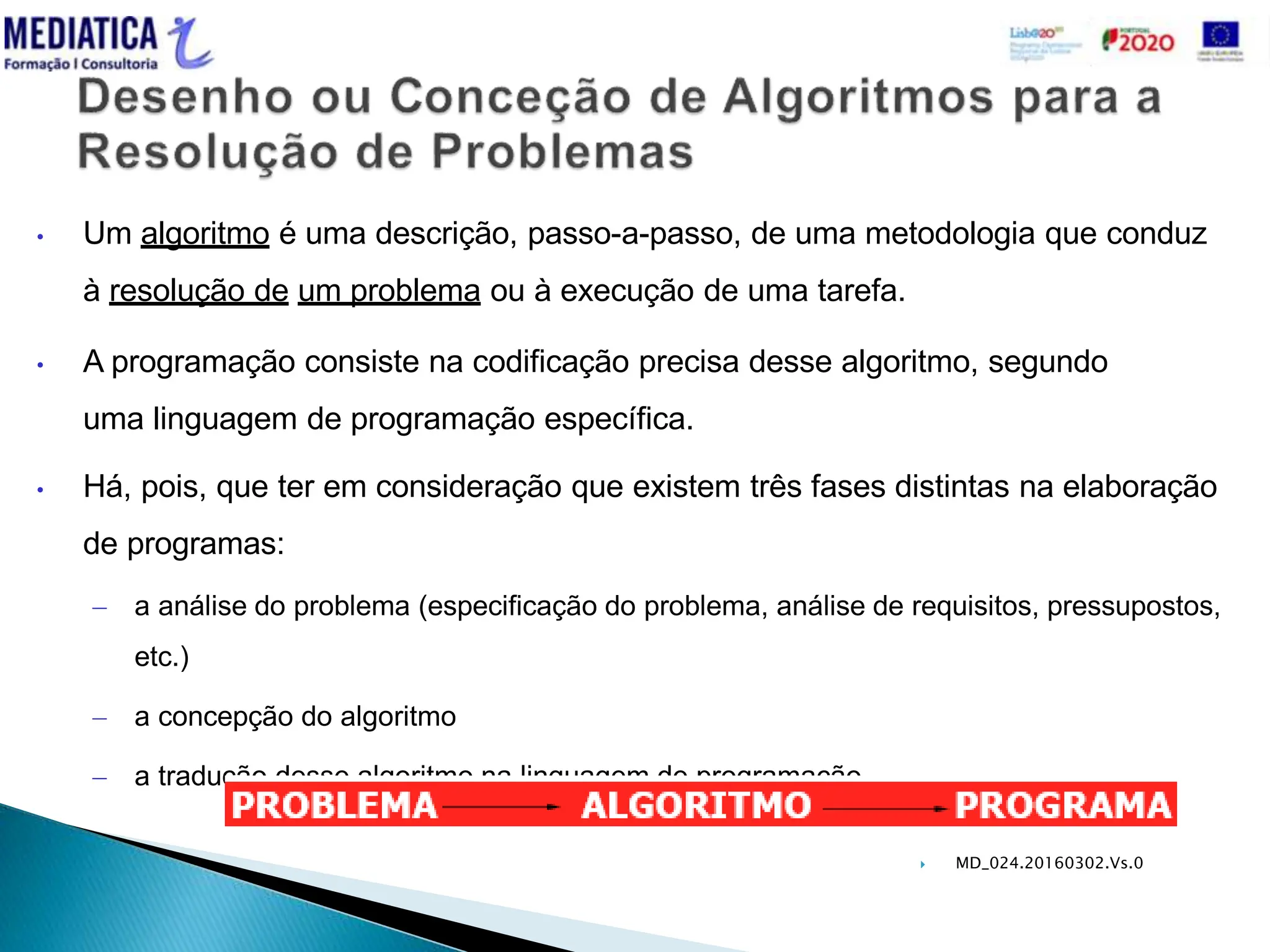  MD_024.20160302.Vs.0
• Um algoritmo é uma descrição, passo-a-passo, de uma metodologia que conduz
à resolução de um problema ou à execução de uma tarefa.
• A programação consiste na codificação precisa desse algoritmo, segundo
uma linguagem de programação específica.
• Há, pois, que ter em consideração que existem três fases distintas na elaboração
de programas:
– a análise do problema (especificação do problema, análise de requisitos, pressupostos,
etc.)
– a concepção do algoritmo
– a tradução desse algoritmo na linguagem de programação
 