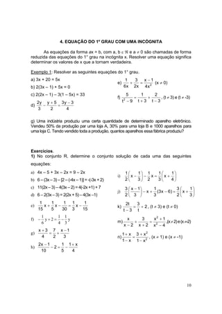 10
4. EQUAÇÃO DO 1º GRAU COM UMA INCÓGNITA
As equações da forma ax = b, com a, b ε ℜ e a ≠ 0 são chamadas de forma
reduzida das equações do 1° grau na incógnita x. Resolver uma equação significa
determinar os valores de x que a tornam verdadeira.
Exemplo 1: Resolver as seguintes equações do 1° grau.
a) 3x + 20 = 5x
b) 2(3x – 1) + 5x = 0
c) 2(2x – 1) – 3(1 – 5x) = 33
d)
4
3y3
2
5y
3
y2 −
=
+
−
e) 2
x4
1x
x2
3
x6
1 −
=+ (x ≠ 0)
f)
3t
2
3t
1
9t
5
2
−
+
+
=
−
, (t ≠ 3) e (t ≠ -3)
g) Uma indústria produziu uma certa quantidade de determinado aparelho eletrônico.
Vendeu 50% da produção par uma loja A, 30% para uma loja B e 1000 aparelhos para
uma loja C. Tendo vendido toda a produção, quantos aparelhos essa fábrica produziu?
Exercícios.
1) No conjunto R, determine o conjunto solução de cada uma das seguintes
equações:
a) 4x – 5 + 3x – 2x = 9 – 2x
b) 6 – (3x – 3) – [2 – (-4x – 1)] = -(-3x + 2)
c) 11(2x – 3) – 4(3x – 2) = 4(-2x +1) + 7
d) 6 – 2(3x – 3) = 2(2x + 5) – 4(3x –1)
e)
15
1
x
3
1
30
1
x
5
1
x
15
1
−=−+
f) y
3
1
4
1
2y
6
1
−=+−
g)
3
1x
2
7
4
3x −
+=
+
h)
4
x1
5
1
2
10
1x2 +
−=−
−
i) 





+=−





−
4
1
x
3
1
x
2
1
3
1
x
2
1
j) 





+=−+−




 −
3
1
x
2
3
)6x3(
3
1
x
3
1x
2
3
k) 2
t
3
3t
t2
+=
−
, (t ≠ 3) e (t ≠ 0)
m)
4x
1x
2x
3
2x
x
2
2
−
+
=
+
+
−
,(x≠2)e(x≠-2)
n) 2
2
x1
x3
x1
x1
−
+
=
−
+
, (x ≠ 1) e (x ≠ -1)
 