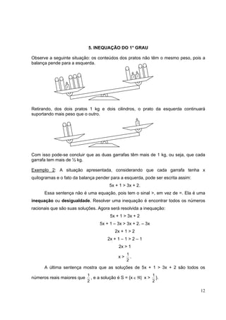 12
5. INEQUAÇÃO DO 1° GRAU
Observe a seguinte situação: os conteúdos dos pratos não têm o mesmo peso, pois a
balança pende para a esquerda.
Retirando, dos dois pratos 1 kg e dois cilindros, o prato da esquerda continuará
suportando mais peso que o outro.
Com isso pode-se concluir que as duas garrafas têm mais de 1 kg, ou seja, que cada
garrafa tem mais de ½ kg.
Exemplo 2: A situação apresentada, considerando que cada garrafa tenha x
quilogramas e o fato da balança pender para a esquerda, pode ser escrita assim:
5x + 1 > 3x + 2.
Essa sentença não é uma equação, pois tem o sinal >, em vez de =. Ela é uma
inequação ou desigualdade. Resolver uma inequação é encontrar todos os números
racionais que são suas soluções. Agora será resolvida a inequação:
5x + 1 > 3x + 2
5x + 1 – 3x > 3x + 2. – 3x
2x + 1 > 2
2x + 1 – 1 > 2 – 1
2x > 1
x >
2
1
.
A última sentença mostra que as soluções de 5x + 1 > 3x + 2 são todos os
números reais maiores que
2
1
, e a solução é S = {x ε ℜ| x >
2
1
}.
11
1
1
 