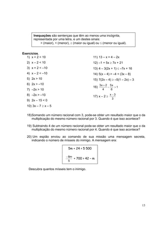 13
Exercícios.
1) x + 2 < 10
2) x – 2 < 10
3) x + 2 < –10
4) x – 2 < –10
5) 2x > 10
6) 2x > –10
7) –2x > 10
8) –2x > –10
9) 2x – 15 < 0
10) 3x – 7 ≥ x – 5
11) 13 – x > 4 – 2x
12) –1 + 5x ≥ 7x + 21
13) 4 – 3(2x + 1) ≤ –7x + 16
14) 5(x – 4) > –4 + (3x – 8)
15) 7(2x – 4) ≥ –5(1 – 2x) – 3
16) 1
6
x5
4
2x3
>−
+
17) x – 2 ≥
3
3x −
18)Somando um número racional com 3, pode-se obter um resultado maior que o da
multiplicação do mesmo número racional por 3. Quando é que isso acontece?
19) Subtraindo 4 de um número racional pode-se obter um resultado maior que o da
multiplicação do mesmo número racional por 4. Quando é que isso acontece?
20) Um espião enviou ao comando de sua missão uma mensagem secreta,
indicando o número de mísseis do inimigo. A mensagem era:
Descubra quantos mísseis tem o inimigo.
Inequações são sentenças que têm ao menos uma incógnita,
representada por uma letra, e um destes sinais:
> (maior), < (menor), ≥ (maior ou igual) ou ≤ (menor ou igual).
5m + 24 > 5 500
5
m8−
+ 700 > 42 – m
 