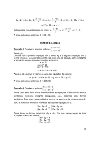 15
4x – 2y = 6 ⇒ 4x – 2.
3
x52 −
= 6 ⇒ 4x –
3
x104 −
= 6 ⇒ 12x – 4 + 10x = 18 ⇒
⇒ 22x = 22 ⇒ x = 1.
Calculando a incógnita isolada no início:
3
x52
y
−
= ⇒ y =
3
1.52 −
⇒ y = –1.
A única solução do sistema é S = {(1, –1)}.
MÉTODO DA ADIÇÃO
Exemplo 3: Resolver o seguinte sistema



=−
=+
35yx
81yx
.
Resolução:
Observe que a primeira equação tem o termo +y e a segunda equação tem o
termo simétrico –y. Esse fato permite-nos obter uma só equação sem a incógnita
y, somando as duas equações membro a membro.
x + y = 81
x – y = 35
2x + 0 = 116
2x + 0 = 116⇒ x = 58.
Agora, é só substituir o valor de x numa das equações do sistema:
x + y = 81 ⇒ 58 + y = 81 ⇒ y = 81 – 58 ⇒ y = 23
A única solução do sistema é S = {(58,23)}
Exemplo 4: Resolver o sistema



=−
=+
6y2x4
2y3x5
.
Neste caso, seria inútil somar imediatamente as equações. Como não há termos
simétricos, nenhuma incógnita desaparece. Mas, podemos obter termos
simétricos. Para isso, basta multiplicar ambos os membros da primeira equação
por 2 e multiplicar ambos os membros da segunda equação por 3.



=−
=+
6y2x4
2y3x5
⇒



=−
=+
18y6x12
4y6x10
Agora temos os termos simétricos +6y e –6y. Por isso, vamos somar as duas
equações, membro a membro.
10x + 6y = 4
12x – 6y = 18
22x + 0 = 22
 