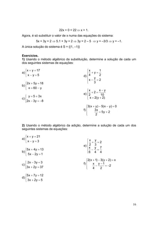 16
22x + 0 = 22⇒ x = 1.
Agora, é só substituir o valor de x numa das equações do sistema:
5x + 3y = 2 ⇒ 5.1 + 3y = 2 ⇒ 3y = 2 – 5 ⇒ y = –3/3 ⇒ y = –1.
A única solução do sistema é S = {(1, –1)}
Exercícios.
1) Usando o método algébrico da substituição, determine a solução de cada um
dos seguintes sistemas de equações:
a)



=−
=+
5yx
17yx
b)



−=
=+
y60x
18y5x2
c)



−=−
+=
8y3x2
x35y
d)





=−
=+
2
3
y
x
2
1
y
4
x
e)




+=
−
=+
)2y(2x
10
yx
2
2
x
f)




+=
=−−+
2y5
2
x3
0)yx(5)yx(3
2) Usando o método algébrico da adição, determine a solução de cada um dos
seguintes sistemas de equações:
a)



=−
=+
3yx
21yx
b)



=−
=+
1y2x5
13y4x5
c)



=+
=−
37y2x3
3y3x2
d)



=+
=+
5y2x3
12y7x5
e)





=−
=+
4
7
4
y
6
x
2
3
y
2
x
f)




−=
−
−
=+−+
2
2
1y
4
x
x)2y(3)1x(2
 