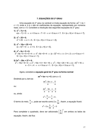 17
7. EQUAÇÕES DO 2º GRAU
Uma equação do 2° grau na variável x é toda equação da forma: ax2
+ bx +
c = 0, onde a, b e c são os coeficientes da equação, representado por números
reais, com a ≠ 0. Considere a resolução das seguintes equações do 2° grau:
1) x2
– 7x = 0.
x(x – 7) = 0 ⇒ x = 0 ou x – 7 = 0 ⇒ x = 0 ou x = 7. S = {x ε ℜ| x = 0 ou x = 7}.
2) x2
– 25 = 0.
x2
= 25 ⇒ x = ± 5. S = {x ε ℜ| x = 5 ou x = -5}.
3) x2
– 10x + 25 = 0.
(x – 5)2
= 0 ⇒ x = 5. S = {x ε ℜ| x = 5}.
4) x2
– 6x + 5 = 0.
x2
– 6x + 5 + 4 = 0 + 4 ⇒ x2
– 6x + 9 = 4 ⇒ (x – 3)2
= 4 ⇒ x – 3 = ± 2 ⇒ x = 5 ou x = 1
S = {x ε ℜ| x = 5 ou x = 1}.
5) 3x2
– 30x + 27 = 0.
x2
– 10x + 9 = 0 ⇒ x2
– 10x + 9 + 16 = 16 ⇒ x2
– 10x + 25 = 16 ⇒ (x – 5)2
= 16 ⇒
x – 5 = ± 4 ⇒ x = 9 ou x = 1. S = {x ε ℜ| x = 9 ou x = 1}.
Agora, considere a equação geral do 2° grau na forma normal
ax2
+ bx + c = 0, com a ≠ 0.
Dividindo por a, tem-se:
a
0
a
cbxax2
=
++
ou:
a
0
a
c
a
bx
a
ax2
=++
ou, ainda:
0
a
c
x.
a
b
x2
=++ .
O termo do meio, x.
a
b
, pode ser escrito como 2.x.
a2
b
. Assim, a equação ficará:
0
a
c
a2
b
.x.2x2
=++
Para completar o quadrado, deve ser adicionado
2
a2
b






em ambos os lados da
equação. Assim, ela fica:
 