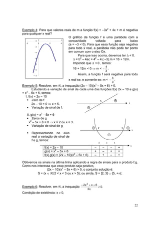 22
Exemplo 4: Para que valores reais de m a função f(x) = –3x2
+ 4x + m é negativa
para qualquer x real?
O gráfico da função f é uma parábola com a
concavidade voltada para baixo
(a = –3 < 0). Para que essa função seja negativa
para todo x real, a parábola não pode ter ponto
em comum com o eixo Ox.
Para que isso ocorra, devemos ter ∆ < 0.
∆ = b2
– 4ac = 42
– 4.( –3).m = 16 + 12m.
Impondo que ∆ < 0 , temos:
16 + 12m < 0 ⇒ m <
3
4
− .
Assim, a função f será negativa para todo
x real se, e somente se: m <
3
4
− .
Exemplo 5: Resolver, em ℜ, a inequação (2x – 10)(x2
– 5x + 6) > 0.
Estudando a variação de sinal de cada uma das funções f(x) 2x – 10 e g(x)
= x2
– 5x + 6, temos:
I. f(x) = 2x – 10
Zero de f.
2x – 10 = 0 ⇒ x = 5.
Variação de sinal de f.
II. g(x) = x2
– 5x + 6
Zeros de g
x2
– 5x + 6 = 0 ⇒ x = 2 ou x = 3.
Variação de sinal de g
Representando no eixo
real a variação de sinal de
f e g, temos:
f(x) = 2x – 10 – – – +
g(x) = x2
– 5x + 6 + – + +
f(x).g(x) = (2x – 10)(x2
– 5x + 6) – + – +
Obtivemos os sinais na última linha aplicando a regra de sinais para o produto f.g.
Como nos interessa que esse produto seja positivo,
(2x – 10)(x2
– 5x + 6) > 0, o conjunto solução é:
S = {x ∈ ℜ| 2 < x < 3 ou x > 5}, ou ainda, S = ]2, 3[ ∪ ]5, +∞[.
Exemplo 6: Resolver, em ℜ, a inequação .0
x2
6xx2 2
≥
++−
Condição de existência: x ≠ 0.
- 1 2
- 1 0
- 8
- 6
- 4
- 2
0
- 2 0 2 4
xy
3
⊝
⊕ ⊕2
⊕
⊝
5
2 3 5
x
x
x
 