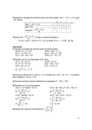 23
Estudando a variação de sinal de cada uma das funções, f(x) = 6xx2 2
++− e g(x)
= 2x, temos:
f(x) = 6xx2 2
++− – + + –
g(x) = 2x – – + +
f(x).g(x) =
x2
6xx2 2
++− + – + –
Devemos ter
x2
6xx2 2
++−
≥ 0; logo o conjunto solução é:
S = {x ∈ ℜ| x ≤ –3/2 ou 0 < x ≤ 2}, ou ainda, S = ] – ∞, –3/2] ∪ ]0, 2[].
Exercícios.
1) Discuta a variação de sinal de cada uma das funções:
a) f(x) = x2
– x + 1/4 d) f(x) = 5x2
– x + 1
b) y = –x2
+ 5x – 6 e) y = –x2
/3 + x – 4/3
c) y = –3x2
+ 2x – 1/3 f) f(x) = x2
– 7x + 10
2) Resolva, em ℜ, as inequações do 2° grau.
a) x2
– 3x – 4 > 0 b) 3x2
– 2x ≤ 0
c) –x2
+ x + 12 > 0 d) x2
– 2x + 1 < 0
e) x2
– 6x + 9 ≤ 0 f) x2
– x + 6 > 0
g)
2
3
− x2
+ x –
2
1
≥ 0
3) Para que valores de m, com m ∈ ℜ, a função f(x) = 4x2
– 3x + m – 1 é positiva
para qualquer x, com x ∈ ℜ?
4) Quantos números inteiros satisfazem a inequação x2
– 10x < –16?
5) Resolva, em ℜ, as inequações:
a) (x2
– 7x + 6)(2x + 4) < 0 f) (x2
– 6x + 8)( –x2
+ 8x – 15) ≥ 0
b) 0
4x2
5x6x2
<
−
+−
g) 0
25x
6x5x
2
2
≥
+−
+−
c) (x2
– 5x)(2x – 4) < 0 h) (x2
– 8x + 7)( x2
– 9) ≥ 0
d) 0
4x2
6x7x2
<
+
+−
i) 0
15x8x
8x6x
2
2
≥
+−
+−
e) x2
1x6
x5
−≥
−
j) x42
x
2
+≥
6) Determine o domínio da função f(x) =
9x
x6x
2
2
+
−
.
-3/2 0 2
x
 