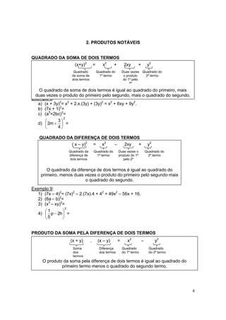 4
2. PRODUTOS NOTÁVEIS
QUADRADO DA SOMA DE DOIS TERMOS
Exemplo 8:
a) (x + 3y)2
= x2
+ 2.x.(3y) + (3y)2
= x2
+ 6xy + 9y2
.
b) (7x + 1)2
=
c) (a5
+2bc)2
=
d)
2
4
3
m2 





+ =
QUADRADO DA DIFERENÇA DE DOIS TERMOS
Exemplo 9:
1) (7x – 4)2
= (7x)2
– 2.(7x).4 + 42
= 49x2
– 56x + 16.
2) (6a – b)2
=
3) (x3
– xy)2
=
4)
2
h2p
5
1






− =
PRODUTO DA SOMA PELA DIFERENÇA DE DOIS TERMOS
(x + y) . (x – y) = x2
– y2
O produto da soma pela diferença de dois termos é igual ao quadrado do
primeiro termo menos o quadrado do segundo termo.
Soma
dos
termos
Diferença
dos termos
Quadrado
do 1º termo
Quadrado
do 2º termo
(x+y)2
= x2
+ 2xy + y2
O quadrado da soma de dois termos é igual ao quadrado do primeiro, mais
duas vezes o produto do primeiro pelo segundo, mais o quadrado do segundo.
Quadrado
da soma de
dois termos
Quadrado do
1º termo
Duas vezes
o produto
do 1º pelo
2º
Quadrado do
2º termo
( x – y)2
= x2
– 2xy + y2
O quadrado da diferença de dois termos é igual ao quadrado do
primeiro, menos duas vezes o produto do primeiro pelo segundo mais
o quadrado do segundo.
Quadrado da
diferença de
dois termos
Quadrado do
1º termo
Duas vezes o
produto do 1º
pelo 2º
Quadrado do
2º termo
 