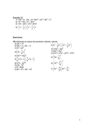 5
Exemplo 10:
1) (3a + x) . (3a – x)= (3a)2
– (x)2
= 9a2
– x2
.
2) (x2
+ 5p) . (x2
– 5p)=
3) (10 – ab4
) . (10 + ab4
)=
4) 





+ c
5
3
b3
. 





− c
5
3
b3
=
Exercícios.
10) Utilizando as regras dos produtos notáveis, calcule:
a) (2x + 7)2
b) (9x + 1) . (9x – 1)
c) (a2
- xy)2
d)
2
y
6
1
x3 





−
e) (2x2
+ 3xy)2
f) 





+1yx
4
1 2
. 





−1yx
4
1 2
g) (x3
y – xy3
)2
h) (3y – 5)2
i) (5 + 8b)2
j) (ab + a2
) . (ab – a2
)
l) 





− 23
a
2
1
b . 





+ 23
a
2
1
b
m) (10x2
– ab)2
n) (2a3
+ 3a)2
o) (a4
x2
+ a2
x4
) . (a4
x2
– a2
x4
)
p)
2
6
1
x6 





+
q)
2
2
8
6
y
x3 







−
r) 





+





−
5
3
x2.
5
3
x2 22
 