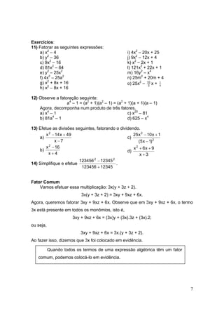 7
Exercícios:
11) Fatorar as seguintes expressões:
a) x2
– 4
b) y2
– 36
c) 9x2
– 16
d) 81x2
– 64
e) y2
– 25x2
f) 4x2
– 25a2
g) x2
+ 8x + 16
h) x2
– 8x + 16
i) 4x2
– 20x + 25
j) 9x2
– 12x + 4
k) x2
– 2x + 1
l) 121x2
+ 22x + 1
m) 16y2
– x4
n) 25m2
+ 20m + 4
o) 25x2
– 3
10
x + 9
1
12) Observe a fatoração seguinte:
a4
– 1 = (a2
+ 1)(a2
– 1) = (a2
+ 1)(a + 1)(a – 1)
Agora, decomponha num produto de três fatores.
a) x4
– 1
b) 81a4
– 1
c) x20
– 81
d) 625 – x4
13) Efetue as divisões seguintes, fatorando o dividendo.
a)
7x
49x14x2
−
+−
b)
4x
16x2
+
−
c) 2
2
)1x5(
1x10x25
−
+−
d)
3x
9x6x2
+
++
14) Simplifique e efetue
12345123456
12345123456 22
+
−
.
Fator Comum
Vamos efetuar essa multiplicação: 3x(y + 3z + 2).
3x(y + 3z + 2) = 3xy + 9xz + 6x.
Agora, queremos fatorar 3xy + 9xz + 6x. Observe que em 3xy + 9xz + 6x, o termo
3x está presente em todos os monômios, isto é,
3xy + 9xz + 6x = (3x)y + (3x).3z + (3x).2,
ou seja,
3xy + 9xz + 6x = 3x.(y + 3z + 2).
Ao fazer isso, dizemos que 3x foi colocado em evidência.
Quando todos os termos de uma expressão algébrica têm um fator
comum, podemos colocá-lo em evidência.
 