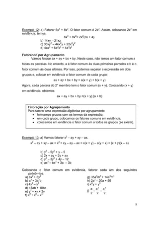 8
Exemplo 12: a) Fatorar 6x3
+ 8x2
. O fator comum é 2x2
. Assim, colocando 2x2
em
evidência, temos:
6x3
+ 8x2
= 2x2
(3x + 4).
b) 14xy – 21xz
c) 33xy2
– 44x2
y + 22x2
y2
d) 4ax2
+ 6a2
x2
+ 4a3
x2
Fatorando por Agrupamento
Vamos fatorar ax + ay + bx + by. Neste caso, não temos um fator comum a
todas as parcelas. No entanto, a é fator comum às duas primeiras parcelas e b é o
fator comum às duas últimas. Por isso, podemos separar a expressão em dois
grupos e, colocar em evidência o fator comum de cada grupo:
ax + ay + bx + by = a(x + y) + b(x + y)
Agora, cada parcela do 2° membro tem o fator comum (x + y). Colocando (x + y)
em evidência, obtemos:
ax + ay + bx + by =(x + y).(a + b)
Exemplo 13: a) Vamos fatorar x2
– ay + xy – ax.
x2
– ay + xy – ax = x2
+ xy – ay – ax = x(x + y) – a(y + x) = (x + y)(x – a)
b) y3
– 5y2
+ y – 5
c) 2x + ay + 2y + ax
d) y3
– 3y2
+ 4y – 12
e) ax2
– bx2
+ 3a – 3b
Colocando o fator comum em evidência, fatorar cada um dos seguintes
polinômios:
a) 6x2
+ 6y2
b) a3
+ 3a2
b
c) 4x2
– x3
d) 15ab + 10bc
e) y2
– xy + 2y
f) x9
+ x6
– x4
g) 35a4
m3
+ 14a3
m4
h) 2a2
– 20a + 50
i) x2
y + y3
j)
2
a
2
a
2
a 32
++
Fatoração por Agrupamento
Para fatorar uma expressão algébrica por agrupamento
• formamos grupos com os termos da expressão;
• em cada grupo, colocamos os fatores comuns em evidência;
• colocamos em evidência o fator comum a todos os grupos (se existir).
 