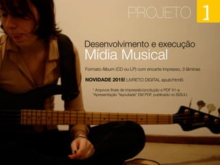 Desenvolvimento e execução
Mídia Musical
PROJETO 1
Formato Álbum (CD ou LP) com encarte impresso, 3 lâminas
NOVIDADE 2015! LIVRETO DIGITAL epub/html5
* Arquivos ﬁnais de impressão/produção e PDF X1-a
*Apresentação “layoutada” EM PDF, publicado no ISSUU.
 